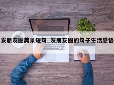 福州发朋友圈美景短句_发朋友圈的句子生活感悟 