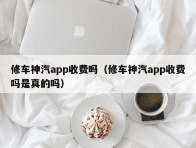 福州修车神汽app收费吗（修车神汽app收费吗是真的吗）